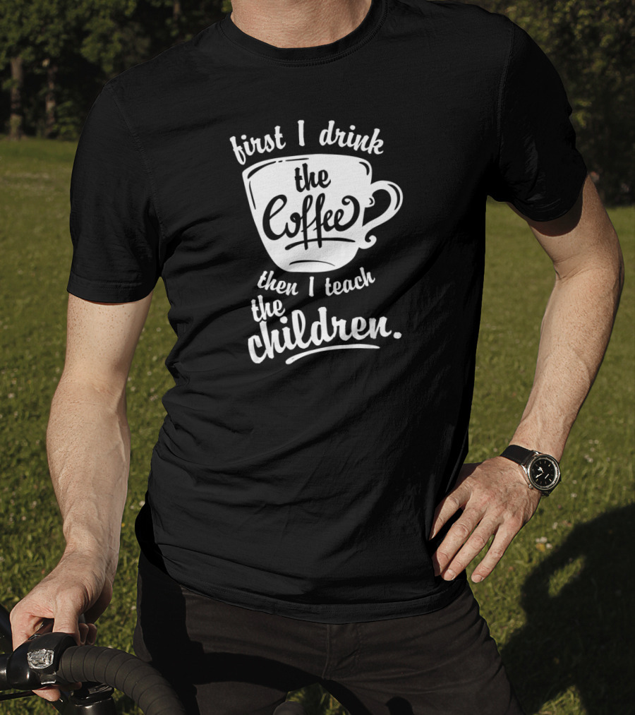 First I Drink The Coffee Then I Teach The Children T-Shirt