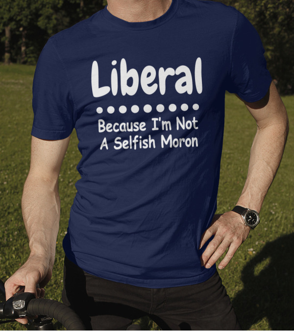 Liberal Because I'm Not A Selfish Moron T-Shirt