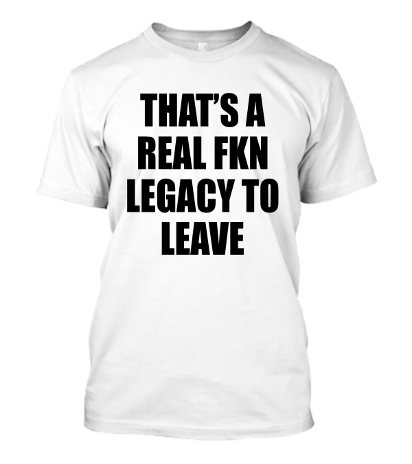 That's A Real Fkn Legacy To Leave T-Shirt