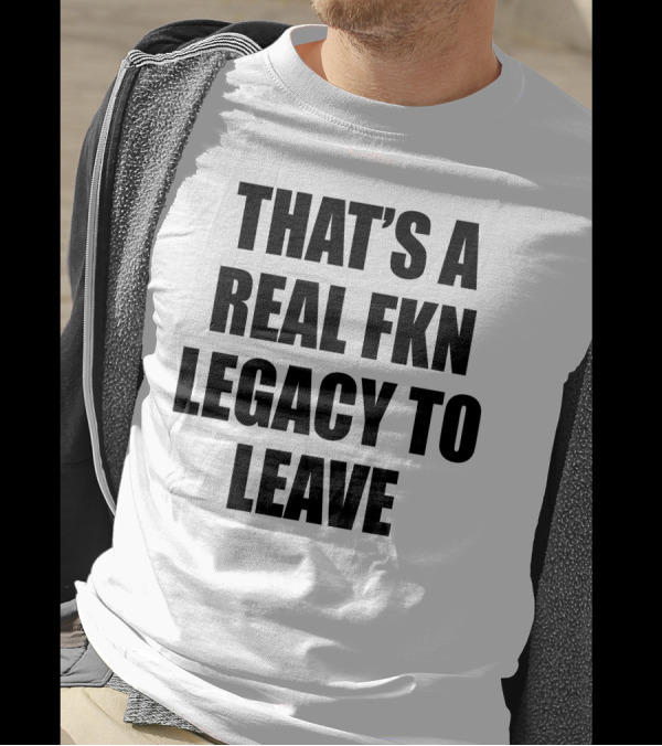 That's A Real Fkn Legacy To Leave T-Shirt