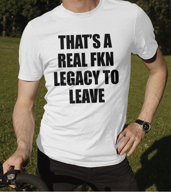 That's A Real Fkn Legacy To Leave T-Shirt