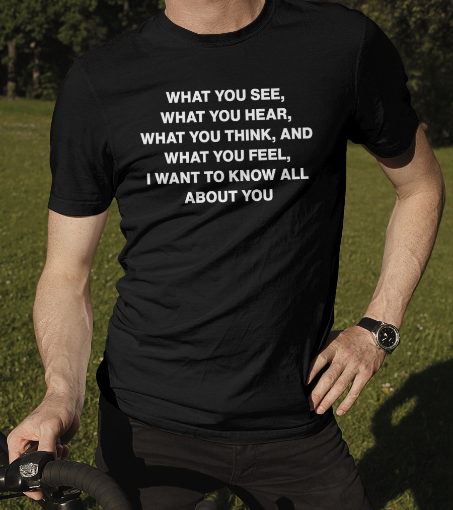What You See What You Hear What You Think And What You Feel I Want To Know All About You T-Shirt