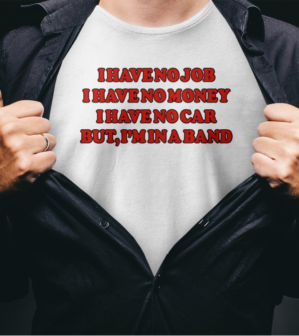 I Have No Job I Have No Money I Have No Car But I'm In A Band T-Shirt