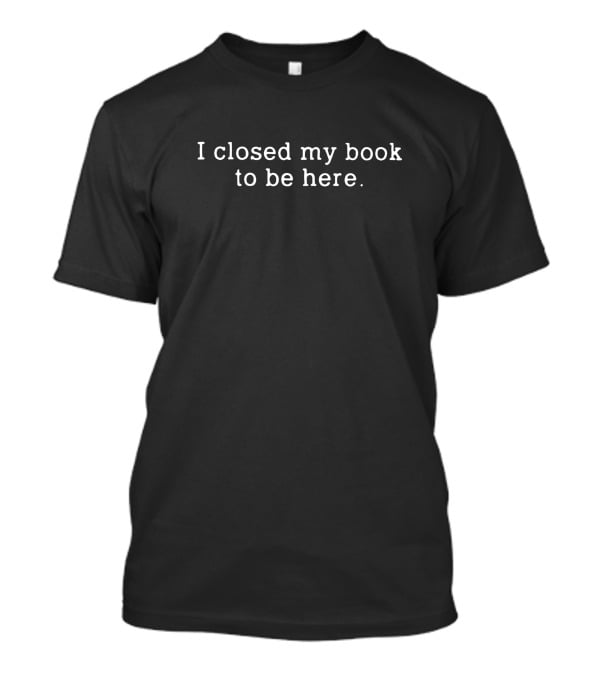 I Closed My Book To Be Here Funny Reader T-Shirt