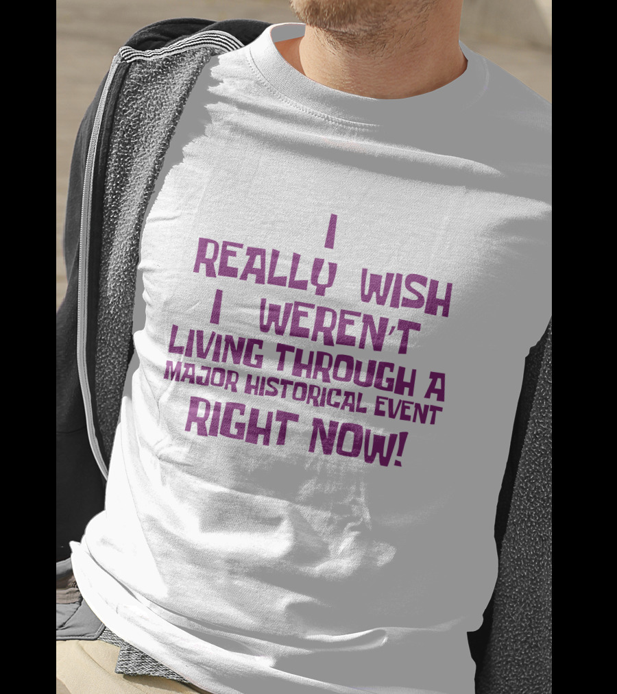 I Really Wish I Weren’t Living Through A Major Historical Event Right Now T-Shirt