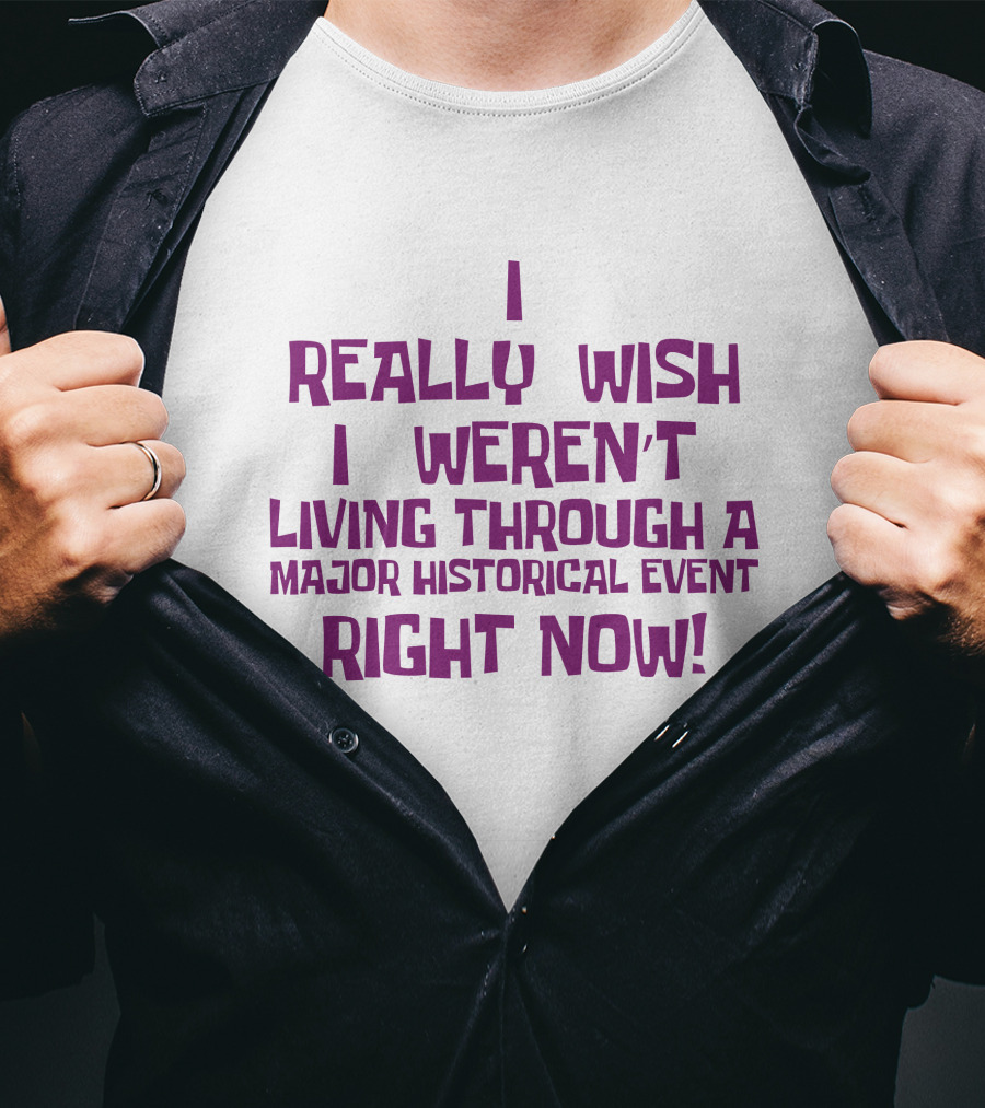 I Really Wish I Weren’t Living Through A Major Historical Event Right Now T-Shirt
