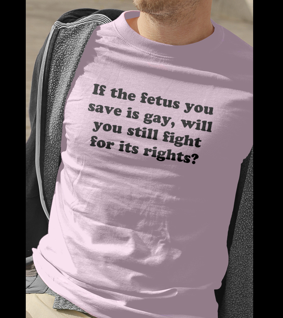 If The Fetus You Save Is Gay Will You Still Fight For Its Rights T-Shirt