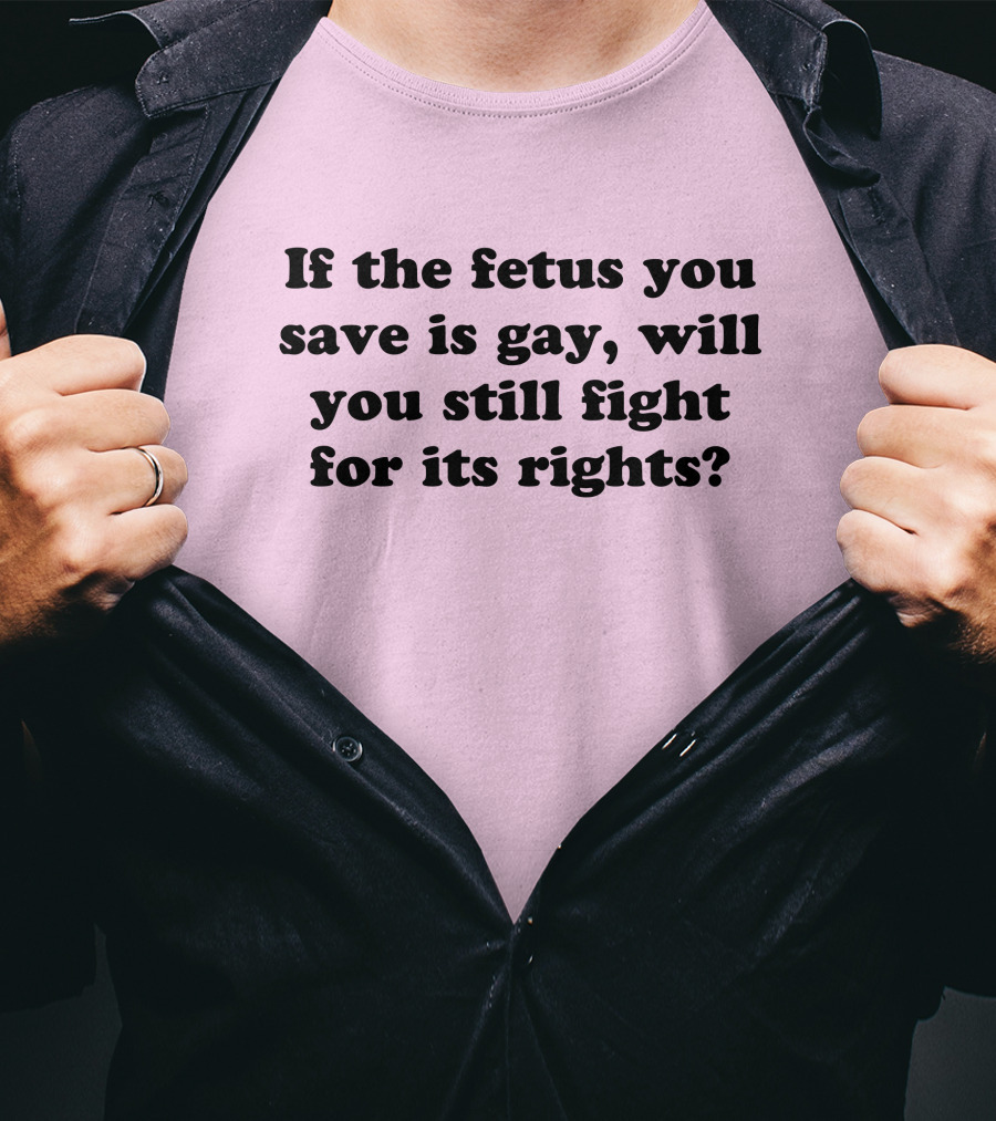 If The Fetus You Save Is Gay Will You Still Fight For Its Rights T-Shirt