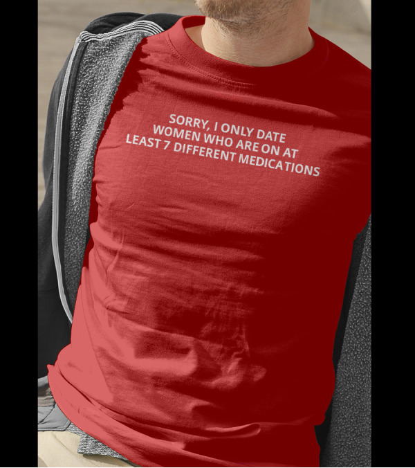 SORRY, I ONLY DATE WOMEN WHO ARE ON AT LEAST 7 DIFFERENT MEDICATIONS T-Shirt