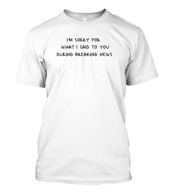 I'm Sorry For What I Said To You During Breaking News T-Shirt