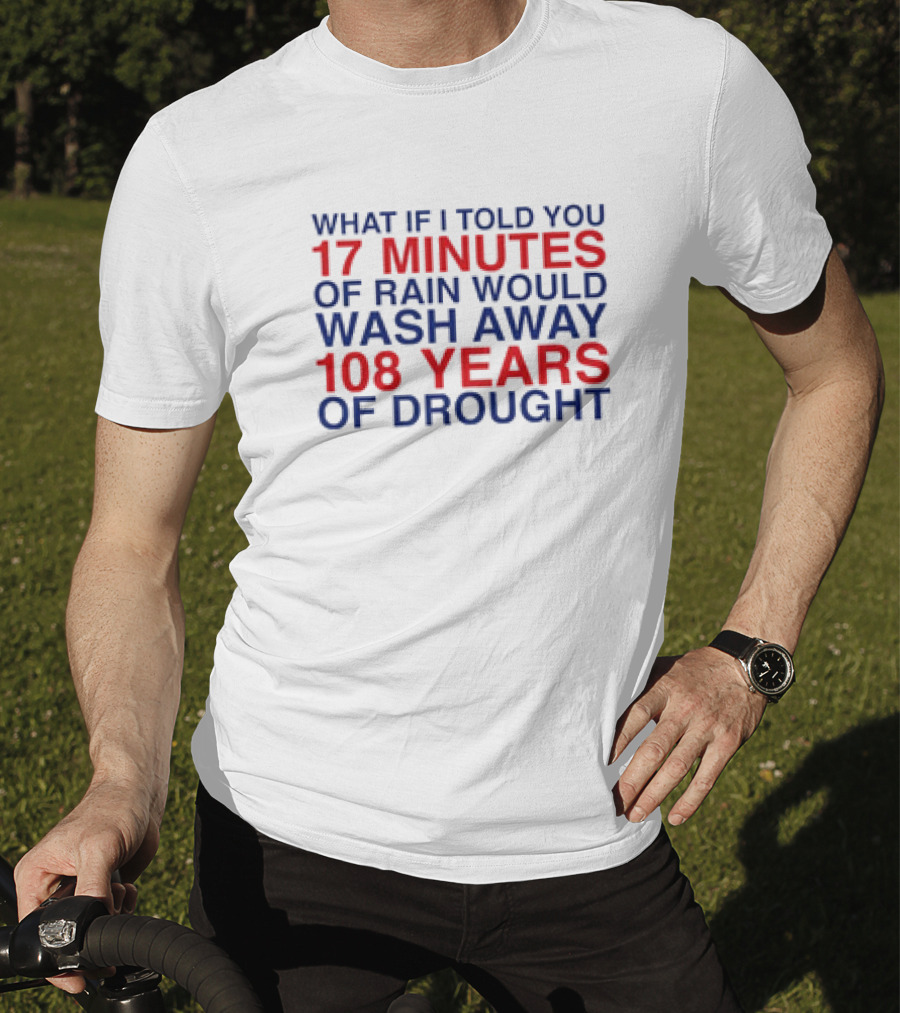 What If I Told You 17 Minutes Of Rain Would Wash Away 108 Years Of Drought T-Shirt
