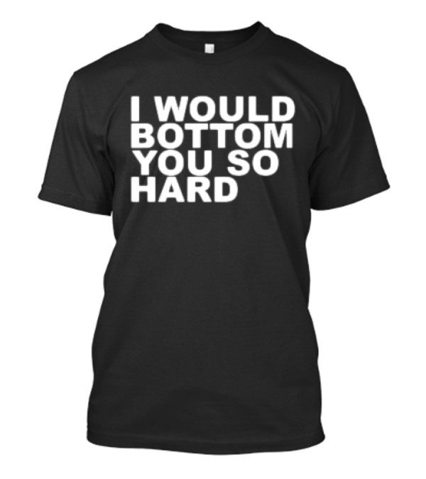 I Would Bottom You So Hard T-Shirt