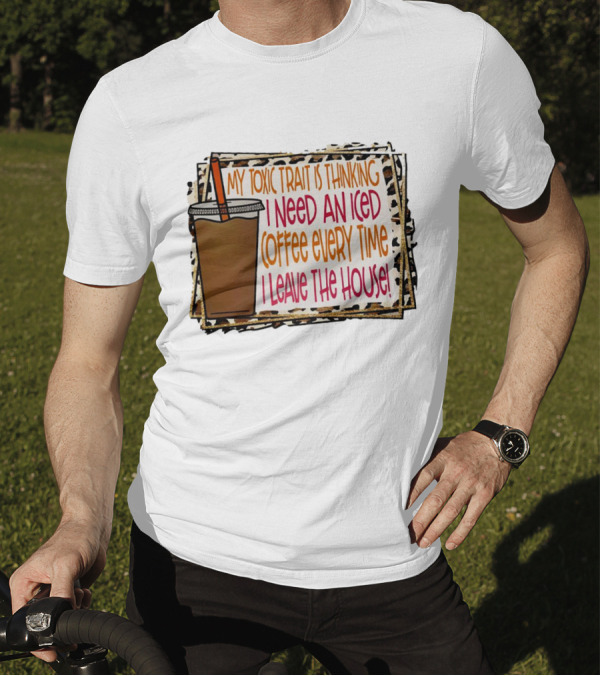 My Toxic Trait Is Thinking I Need An Iced Coffee Every Time I Leave The House T-Shirt