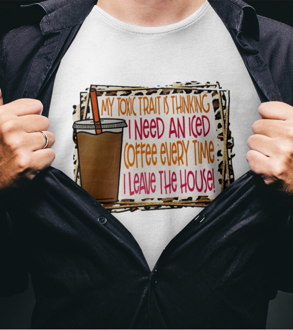My Toxic Trait Is Thinking I Need An Iced Coffee Every Time I Leave The House T-Shirt