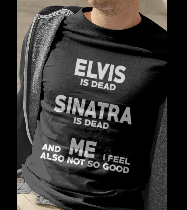 Elvis Is Dead Sinatra Is Dead And Me I Feel Also Not So Good T-Shirt