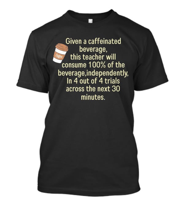 Given A Caffeinated Beverage This Teacher Will Consume 100% Independently In 4 Trials Across 30 Minutes Coffee T-Shirt