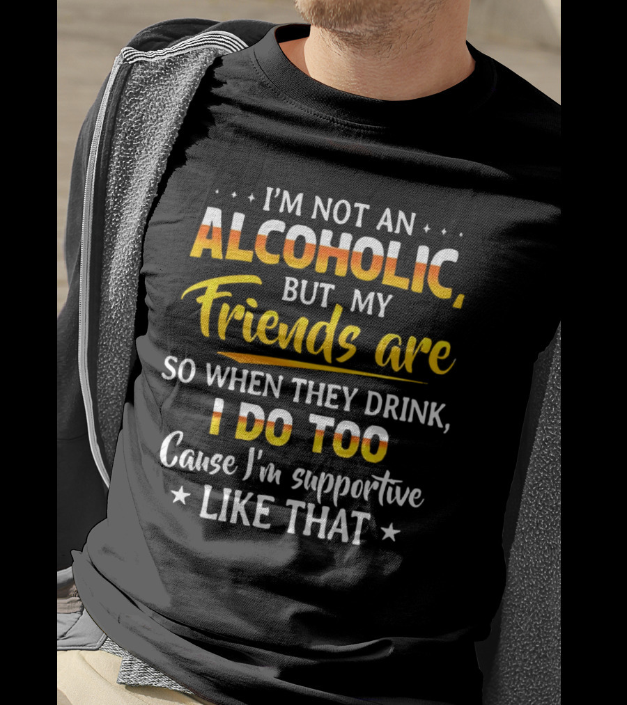 I’m Not An Alcoholic But My Friends Are So When They Drink I Do Too Cause I’m Supportive Like That T-Shirt