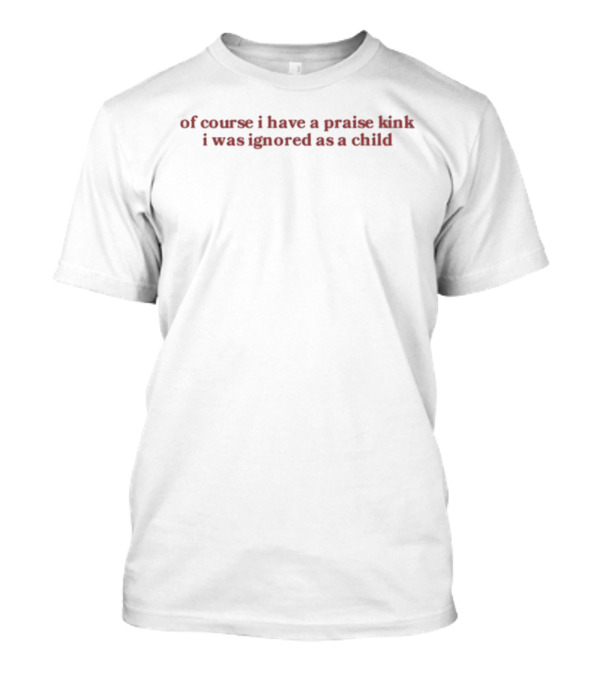 Of Course I Have A Praise Kink I Was Ignored As A Child T-Shirt