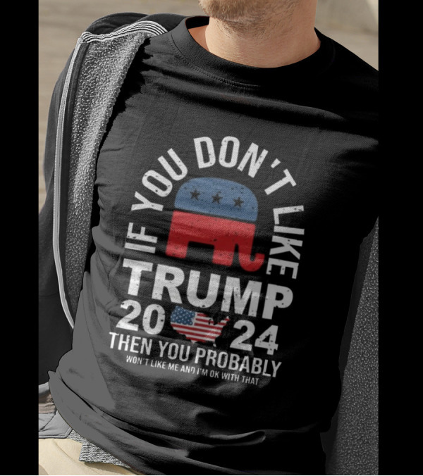 If You Don't Like Trump 2024 Then You Probably Won't Like Me And I'm Ok With That T-Shirt