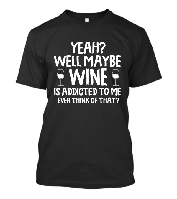 Yeah Well Maybe Wine Is Addicted To Me Ever Think Of That T-Shirt