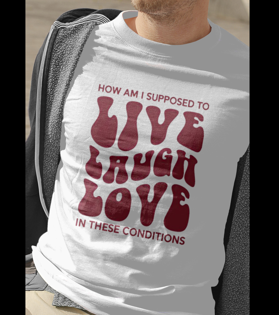 How Am I Supposed To Live Laugh Love In These Conditions T-Shirt