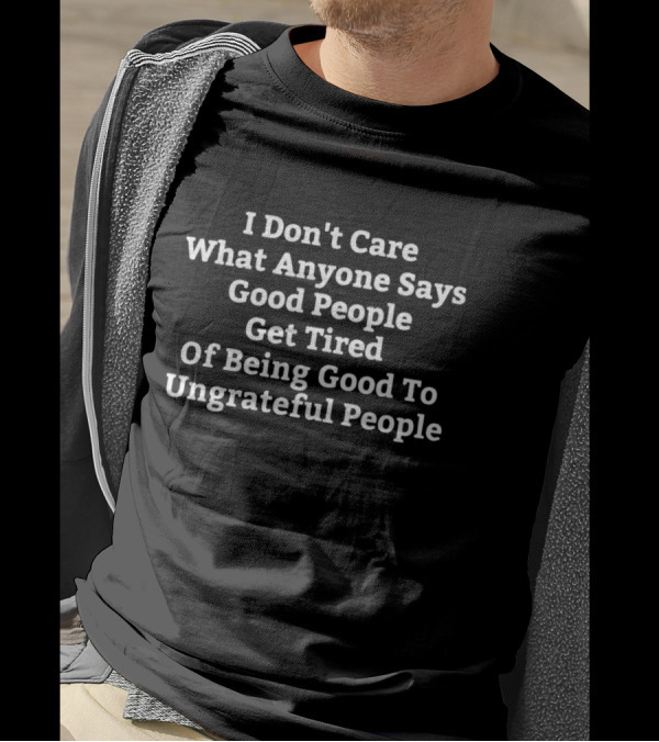 I Don't Care What Anyone Says Good People Get Tired Of Being Good To Ungrateful People T-Shirt
