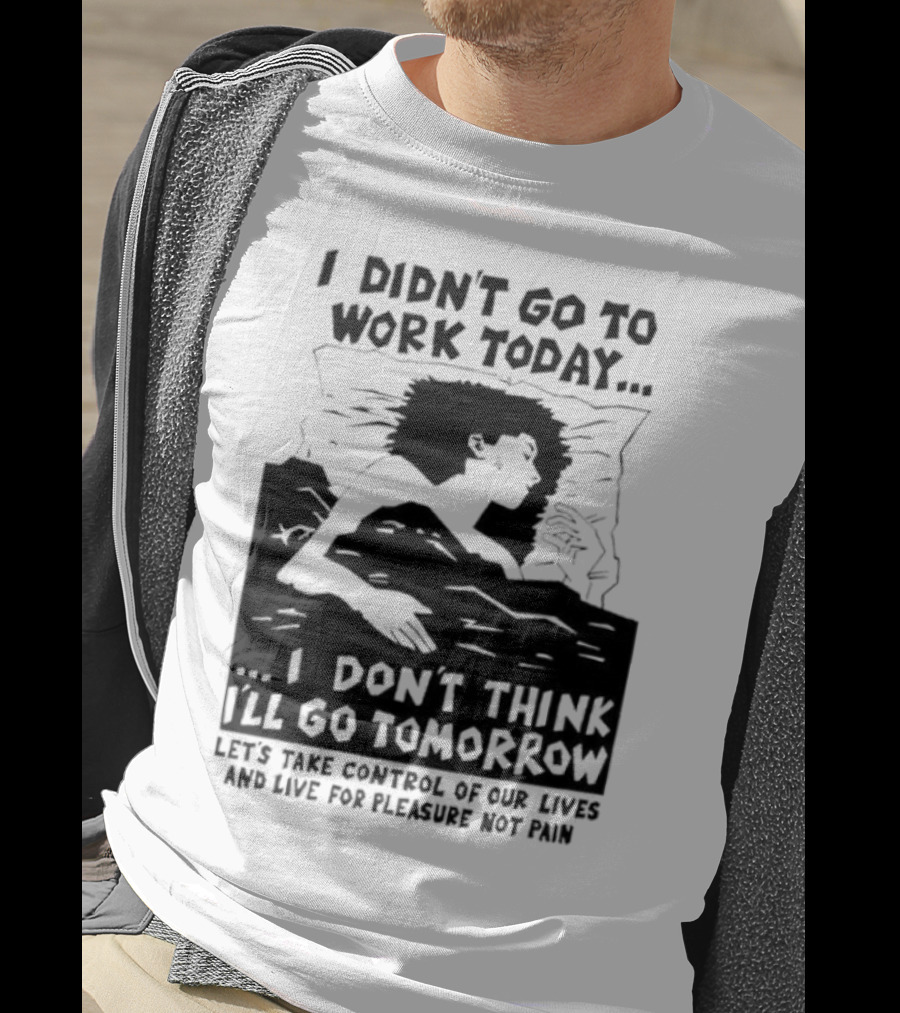 I Didn’t Go To Work Today I Don’t Think I’ll Go Tomorrow Let’s Take Control Of Our Lives And Live For Pleasure Not Pain T-Shirt