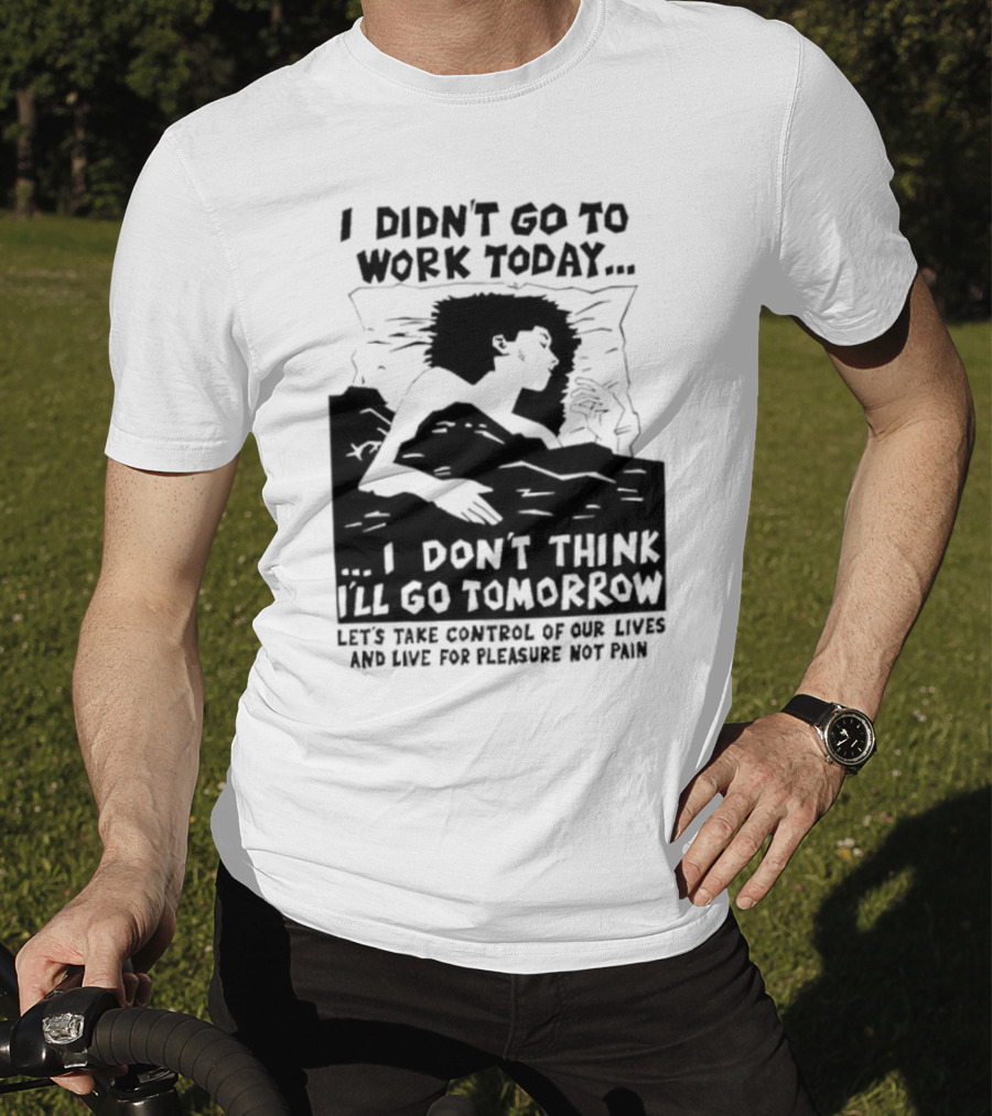 I Didn’t Go To Work Today I Don’t Think I’ll Go Tomorrow Let’s Take Control Of Our Lives And Live For Pleasure Not Pain T-Shirt