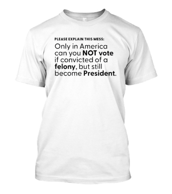 Please Explain This Mess Only In America Can You Not Vote If Convicted Of A Felony But Still Become President T-Shirt