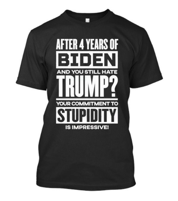 After 4 Years Of Biden And You Still Hate Trump Your Commitment To Stupidity Is Impressive T-Shirt