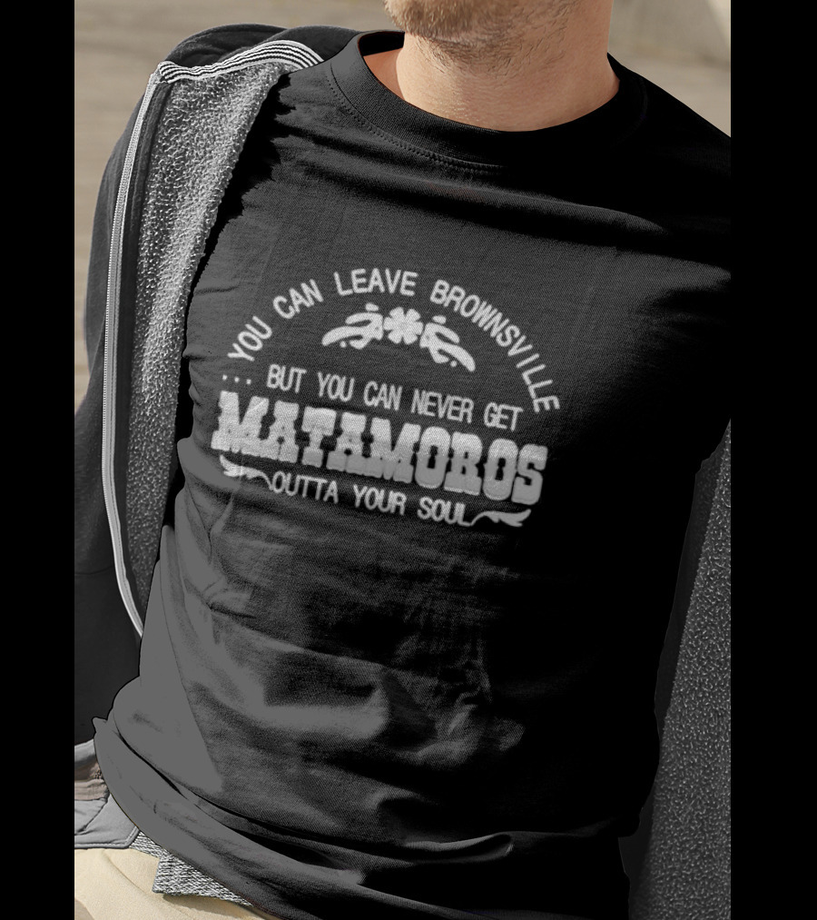 You Can Leave Brownsville But You Can Never Get Matamoros Outta Your Soul T-Shirt