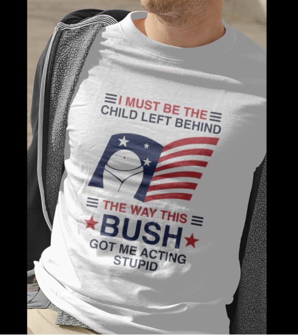 I Must Be The Child Left Behind The Way This Bush Got Me Acting Stupid Patriotic Humor Flag Stars T-Shirt