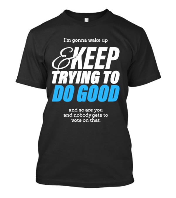 I'm Gonna Wake Up And Keep Trying To Do Good And Nobody Gets To Vote On That T-Shirt