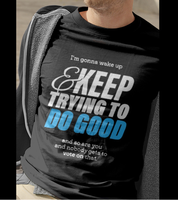 I'm Gonna Wake Up And Keep Trying To Do Good And Nobody Gets To Vote On That T-Shirt