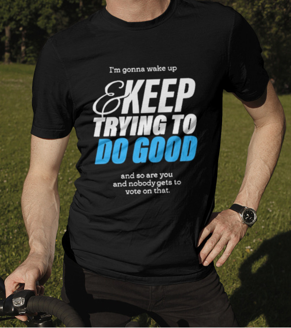 I'm Gonna Wake Up And Keep Trying To Do Good And Nobody Gets To Vote On That T-Shirt