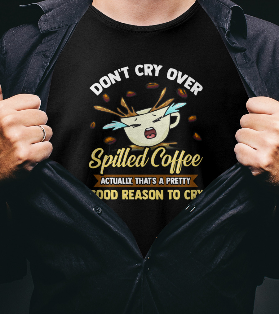 Don't Cry Over Spilled Coffee Actually That's A Pretty Good Reason To Cry T-Shirt