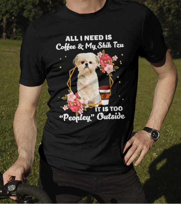 ALL I NEED IS COFFEE And MY SHIH TZU IT IS TOO PEOPLEY OUTSIDE T-Shirt