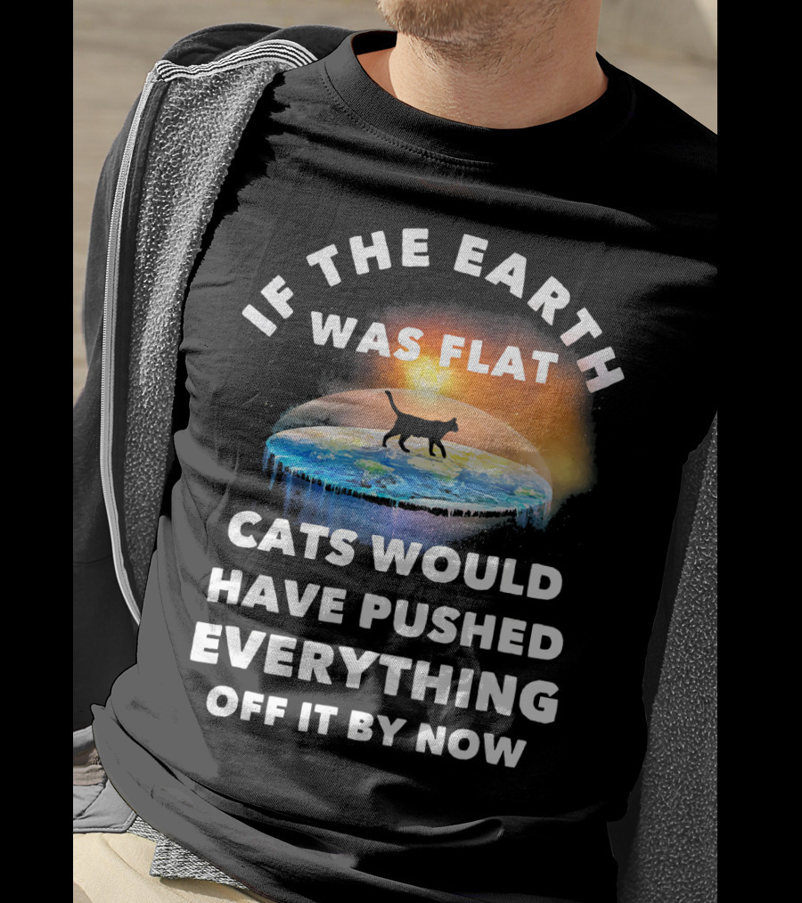 If The Earth Was Flat Cats Would Have Pushed Everything Off It By Now T-Shirt