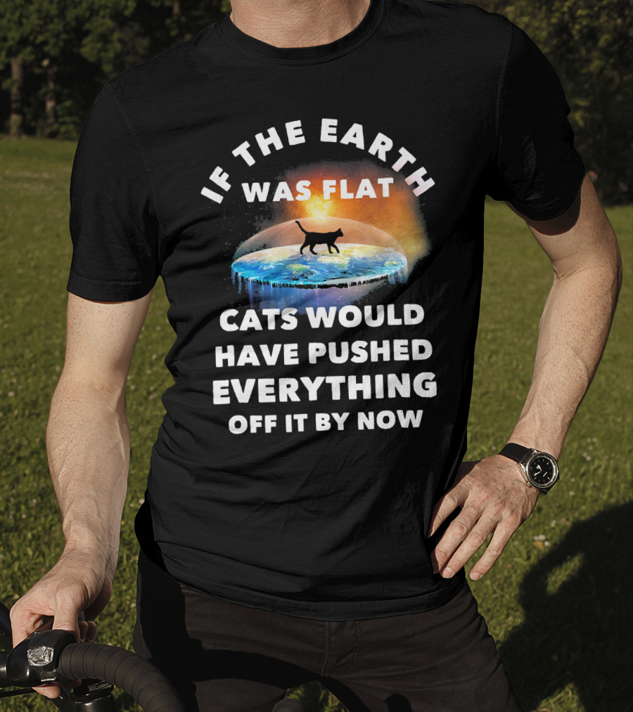 If The Earth Was Flat Cats Would Have Pushed Everything Off It By Now T-Shirt