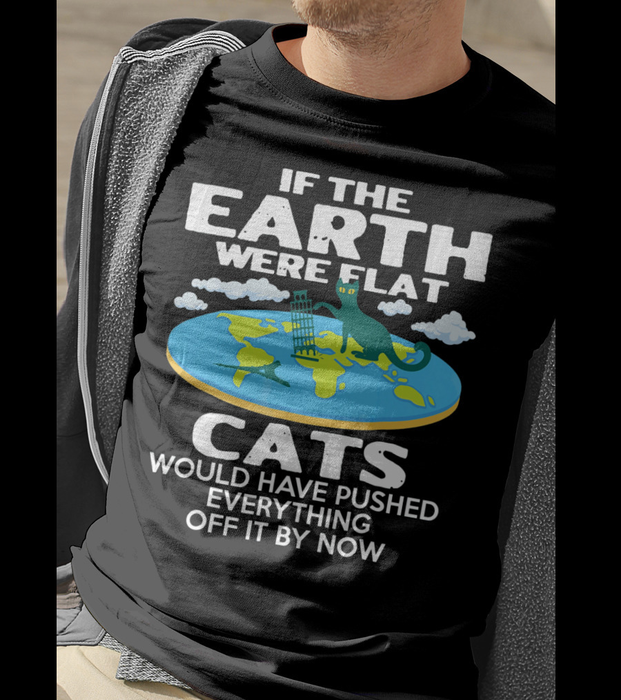 If The Earth Were Flat Cats Would Have Pushed Everything Off It By Now T-Shirt