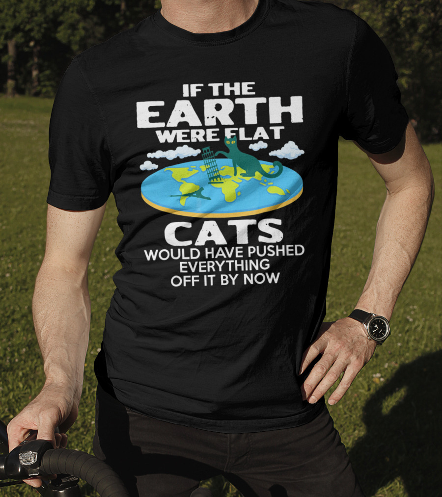 If The Earth Were Flat Cats Would Have Pushed Everything Off It By Now T-Shirt