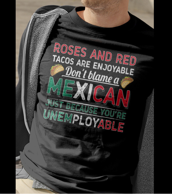 Roses And Red Tacos Are Enjoyable Don't Blame A Mexican Just Because You're Unemployable T-Shirt