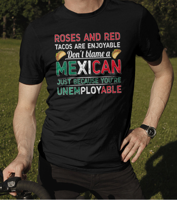 Roses And Red Tacos Are Enjoyable Don't Blame A Mexican Just Because You're Unemployable T-Shirt