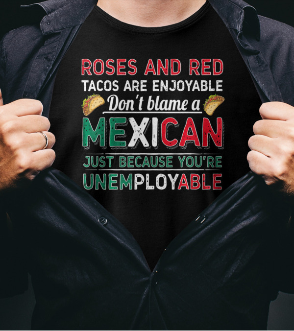 Roses And Red Tacos Are Enjoyable Don't Blame A Mexican Just Because You're Unemployable T-Shirt