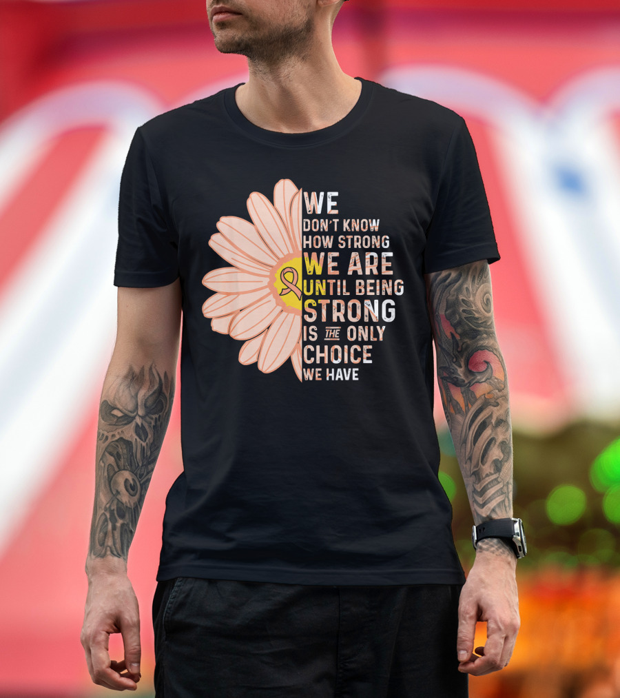 Endometrial Cancer Awareness We Don't Know How Strong We Are Until Being Strong Is the Only Choice We Have T-Shirt