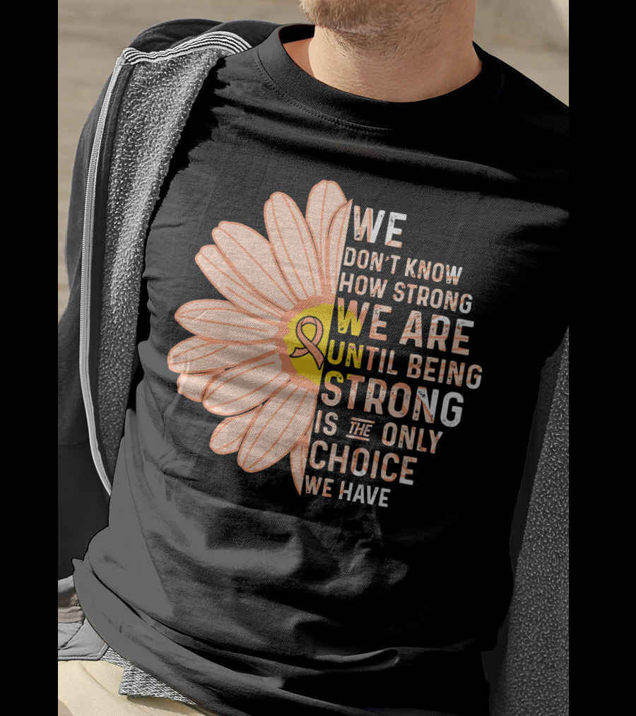 Endometrial Cancer Awareness We Don't Know How Strong We Are Until Being Strong Is The Only Choice We Have T-Shirt