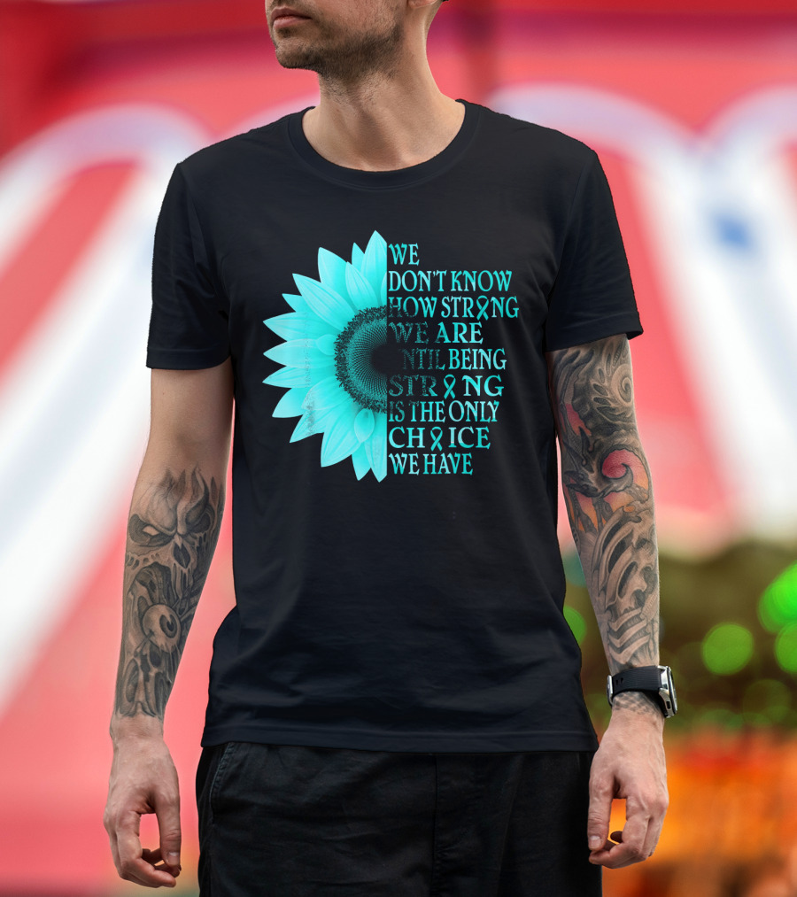 We Don't Know How Strong We Are Until Being Strong Is the Only Choice We Have Teal Sunflower Ovarian Cancer Awareness T-Shirt