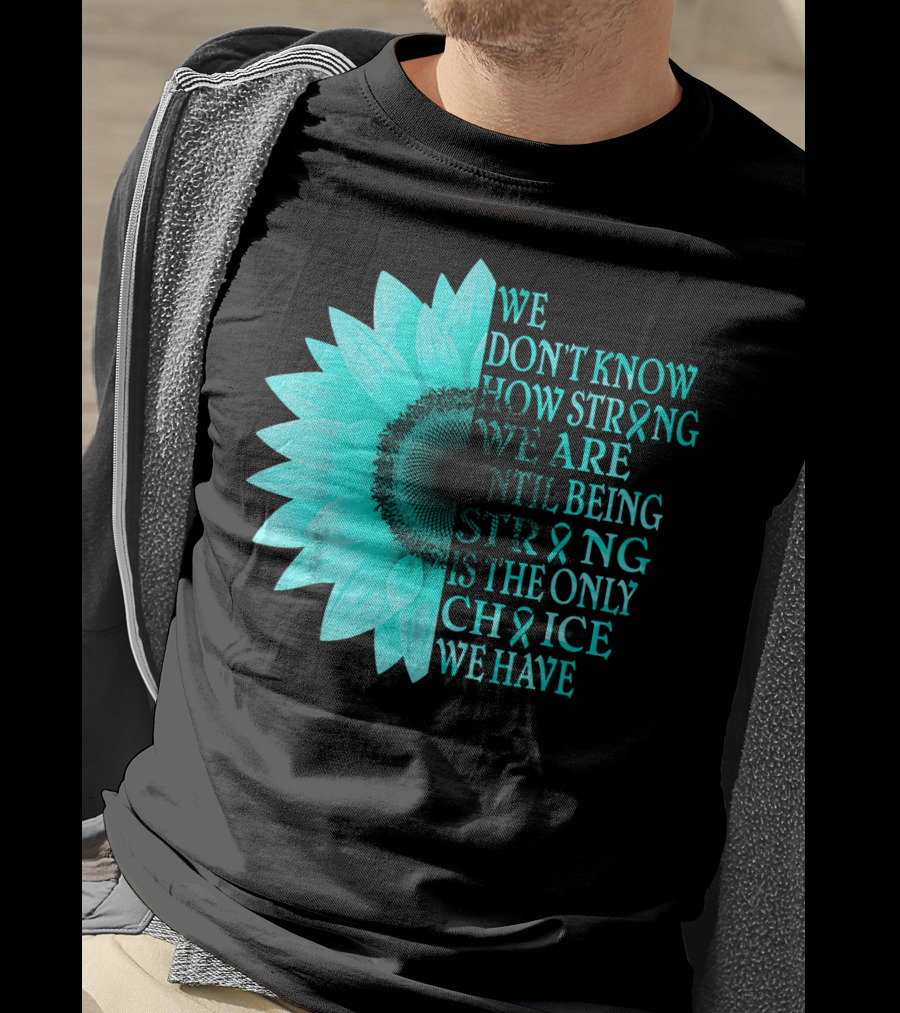 We Don't Know How Strong We Are Until Being Strong Is The Only Choice We Have Teal Sunflower Ovarian Cancer Awareness T-Shirt
