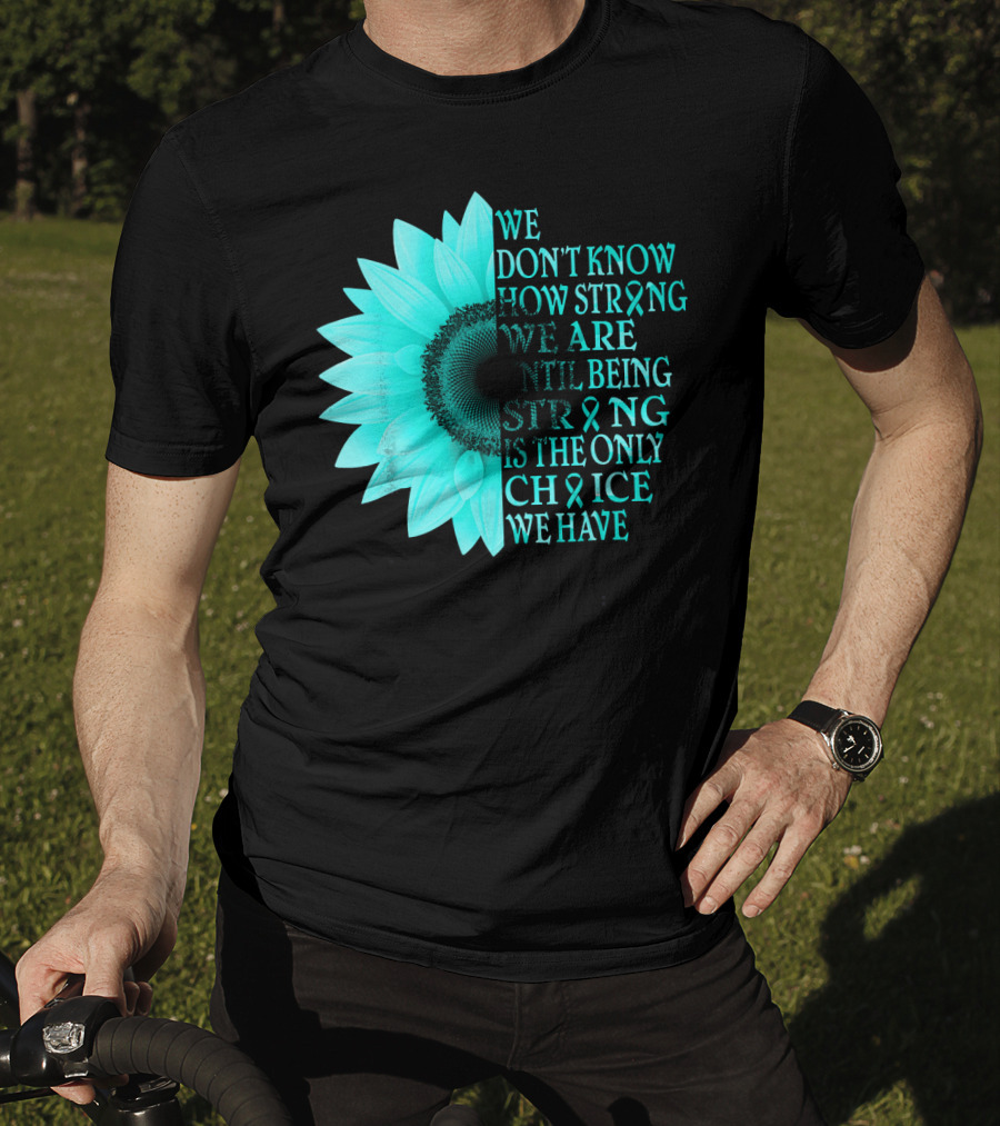 We Don't Know How Strong We Are Until Being Strong Is The Only Choice We Have Teal Sunflower Ovarian Cancer Awareness T-Shirt