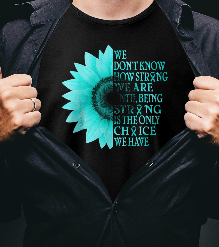 We Don't Know How Strong We Are Until Being Strong Is The Only Choice We Have Teal Sunflower Ovarian Cancer Awareness T-Shirt